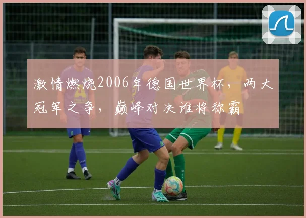 激情燃烧2006年德国世界杯，两大冠军之争，巅峰对决谁将称霸