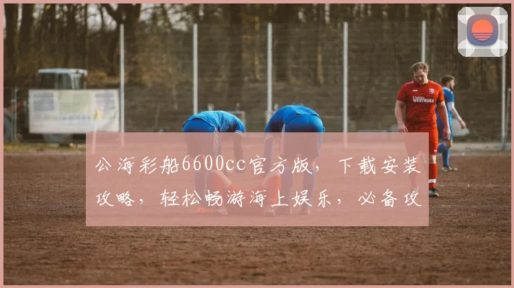 公海彩船6600cc官方版，下载安装攻略，轻松畅游海上娱乐，必备攻略