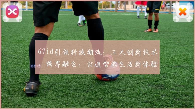 67id引领科技潮流，三大创新技术，跨界融合，打造智能生活新体验，引领未来趋势。
