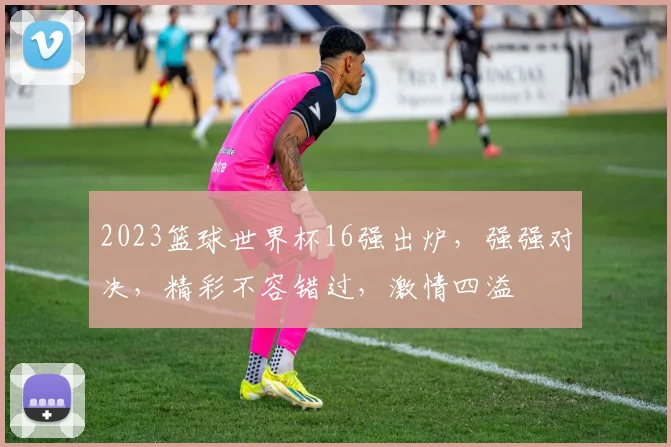 2023篮球世界杯16强出炉，强强对决，精彩不容错过，激情四溢