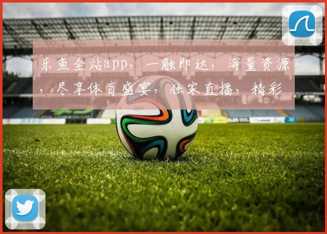 乐鱼全站app，一触即达，海量资源，尽享体育盛宴，独家直播，精彩不容错过，快来体验