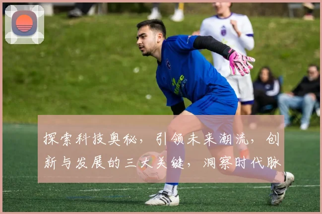 探索科技奥秘，引领未来潮流，创新与发展的三大关键，洞察时代脉搏